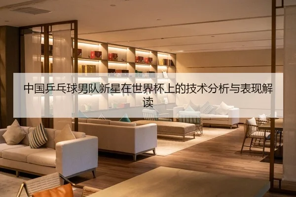 中国乒乓球男队新星在世界杯上的技术分析与表现解读