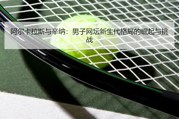 阿尔卡拉斯与辛纳：男子网坛新生代格局的崛起与挑战