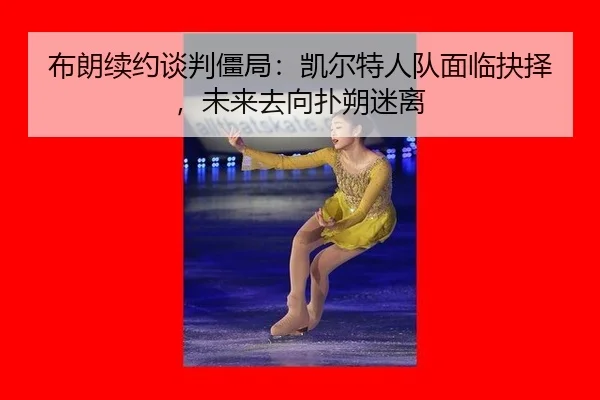 布朗续约谈判僵局：凯尔特人队面临抉择，未来去向扑朔迷离