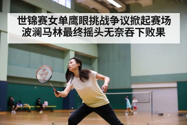 世锦赛女单鹰眼挑战争议掀起赛场波澜马林最终摇头无奈吞下败果
